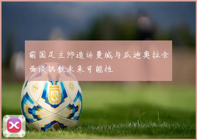 前国足主帅造访曼城与瓜迪奥拉会面谈执教未来可能性
