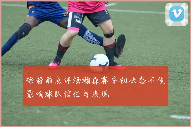 徐静雨点评杨瀚森赛季初状态不佳影响球队信任与表现