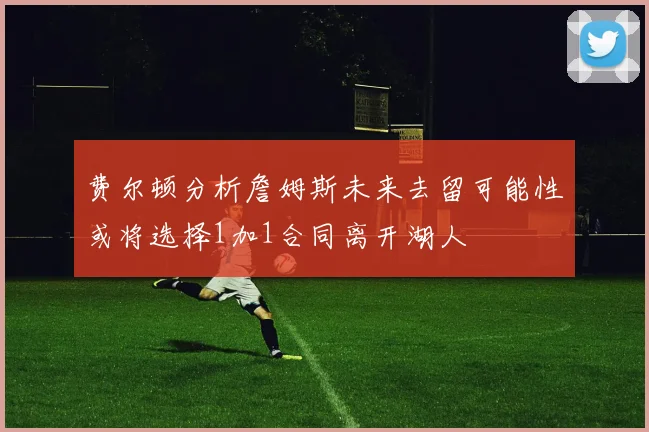 费尔顿分析詹姆斯未来去留可能性或将选择1加1合同离开湖人