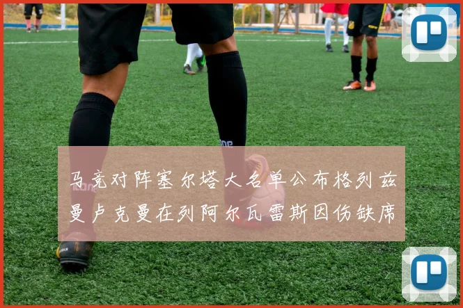 马竞对阵塞尔塔大名单公布格列兹曼卢克曼在列阿尔瓦雷斯因伤缺席