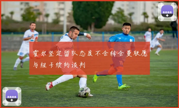 霍尔坚定留队态度不会转会曼联愿与纽卡续约谈判