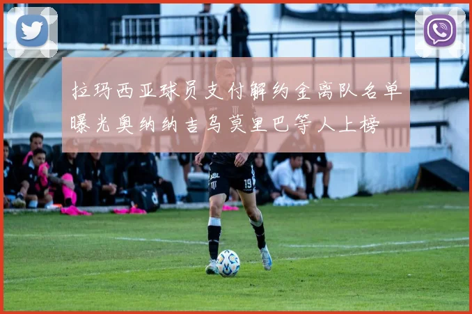 拉玛西亚球员支付解约金离队名单曝光奥纳纳吉乌莫里巴等人上榜