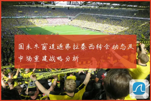 国米冬窗追逐弗拉泰西转会动态及中场重建战略分析