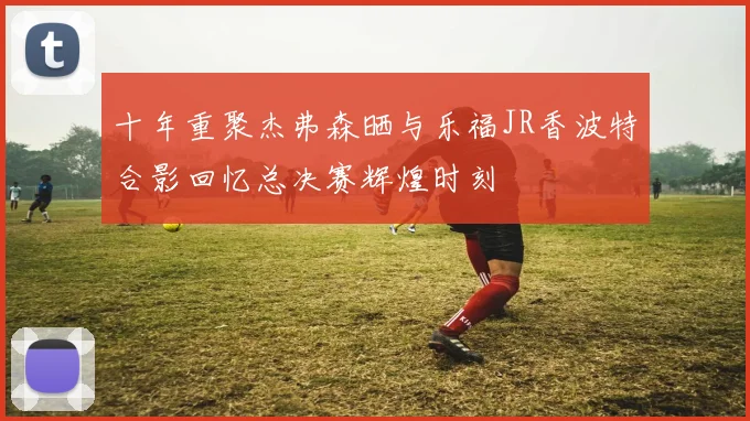 十年重聚杰弗森晒与乐福JR香波特合影回忆总决赛辉煌时刻