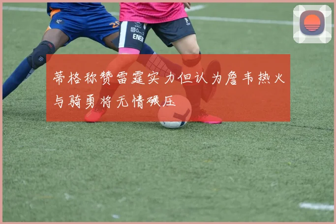 蒂格称赞雷霆实力但认为詹韦热火与骑勇将无情碾压