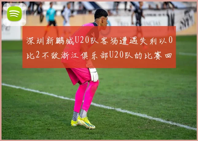 深圳新鹏城U20队客场遭遇失利以0比2不敌浙江俱乐部U20队的比赛回顾