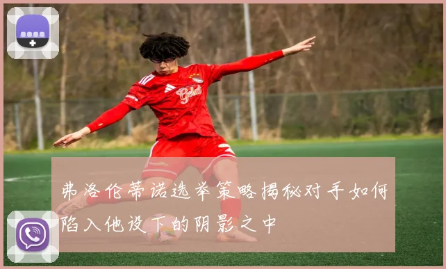 弗洛伦蒂诺选举策略揭秘对手如何陷入他设下的阴影之中