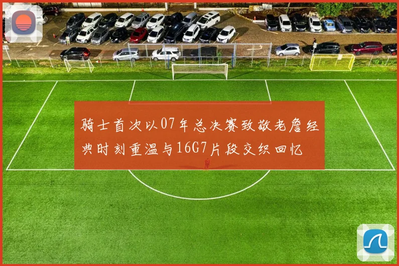 骑士首次以07年总决赛致敬老詹经典时刻重温与16G7片段交织回忆