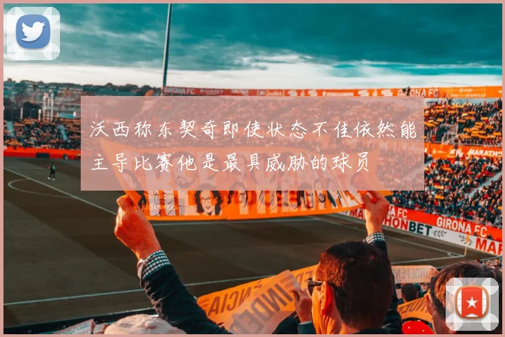 沃西称东契奇即使状态不佳依然能主导比赛他是最具威胁的球员