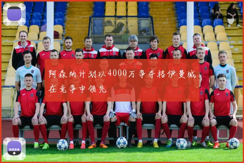 阿森纳计划以4000万争夺格伊曼城在竞争中领先
