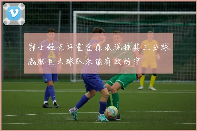 郭士强点评霍金森表现称其三分球威胁巨大球队未能有效防守