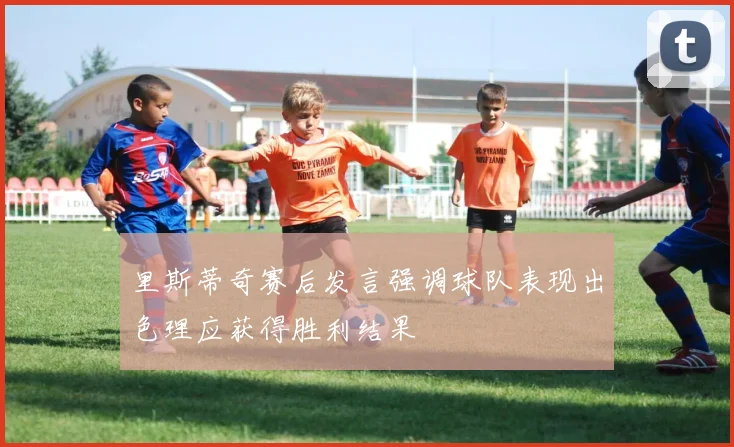 里斯蒂奇赛后发言强调球队表现出色理应获得胜利结果