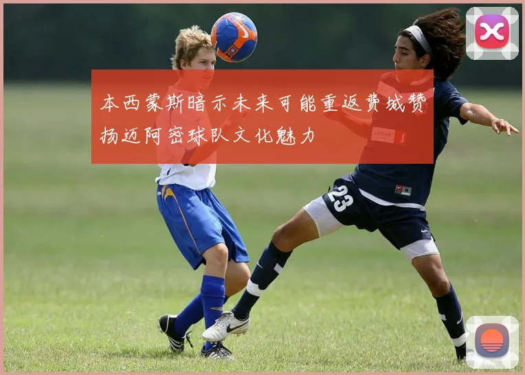 本西蒙斯暗示未来可能重返费城赞扬迈阿密球队文化魅力