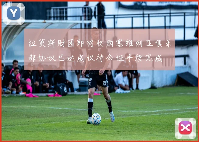 拉莫斯财团即将收购塞维利亚俱乐部协议已达成仅待公证手续完成