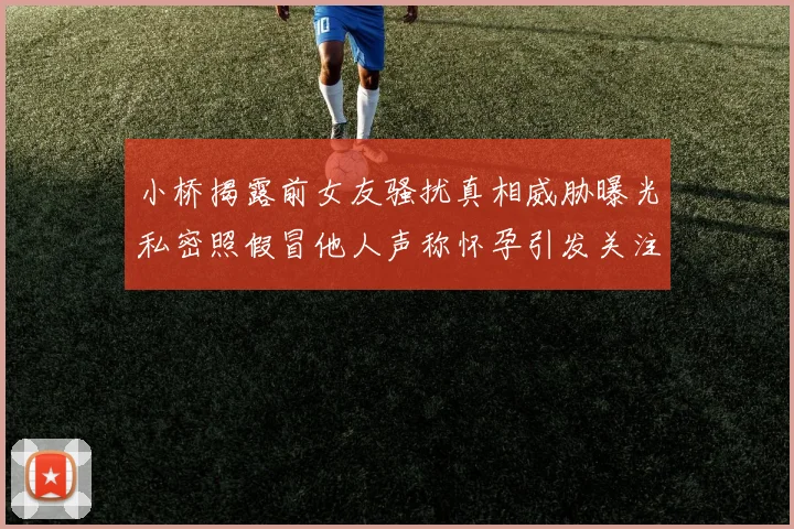 小桥揭露前女友骚扰真相威胁曝光私密照假冒他人声称怀孕引发关注