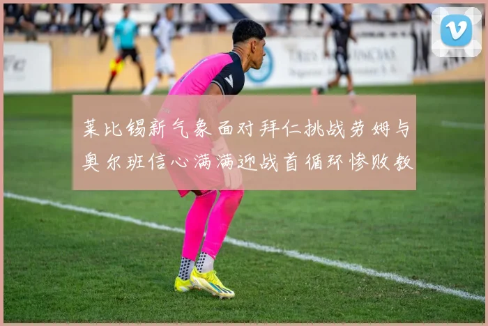 莱比锡新气象面对拜仁挑战劳姆与奥尔班信心满满迎战首循环惨败教训