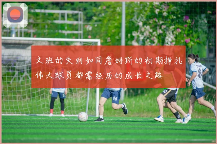 文班的失利如同詹姆斯的初期挣扎伟大球员都需经历的成长之路