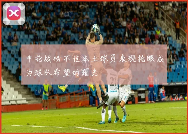 申花战绩不佳本土球员表现抢眼成为球队希望的曙光