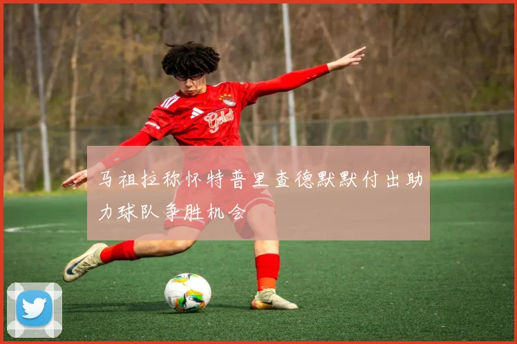 马祖拉称怀特普里查德默默付出助力球队争胜机会
