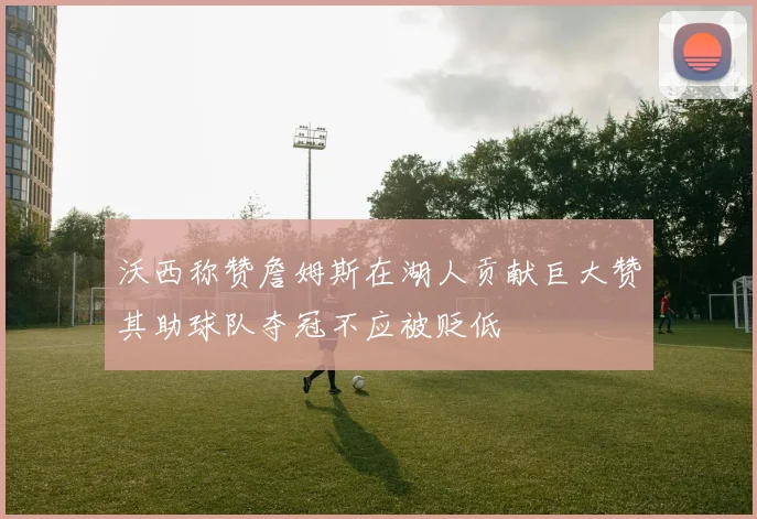 沃西称赞詹姆斯在湖人贡献巨大赞其助球队夺冠不应被贬低