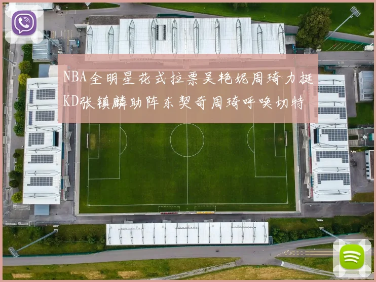 NBA全明星花式拉票吴艳妮周琦力挺KD张镇麟助阵东契奇周琦呼唤切特共襄盛举