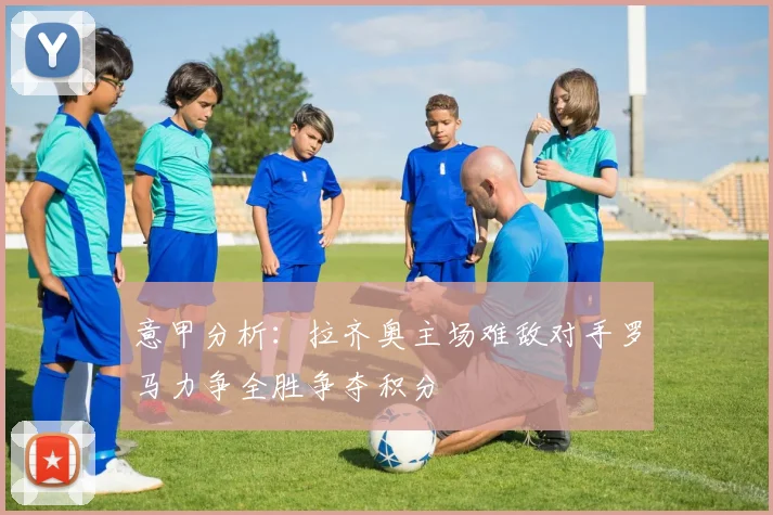 意甲分析：拉齐奥主场难敌对手罗马力争全胜争夺积分