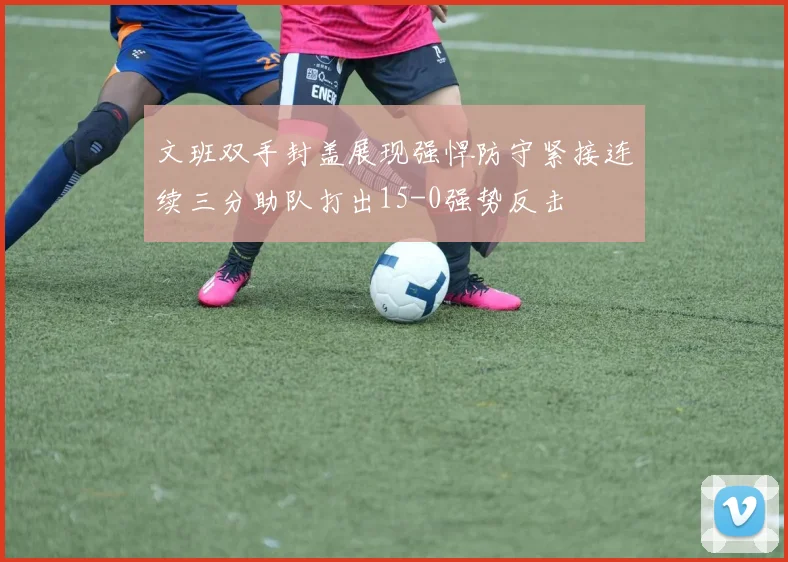 文班双手封盖展现强悍防守紧接连续三分助队打出15-0强势反击
