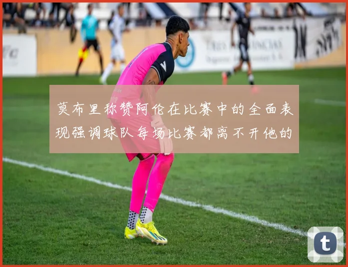 莫布里称赞阿伦在比赛中的全面表现强调球队每场比赛都离不开他的贡献