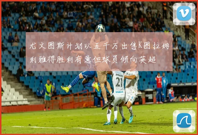 尤文图斯计划以五千万出售K图拉姆利雅得胜利有意但球员倾向英超