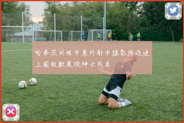 哈弗茨训练中意外射中摄影师迅速上前致歉展现绅士风度