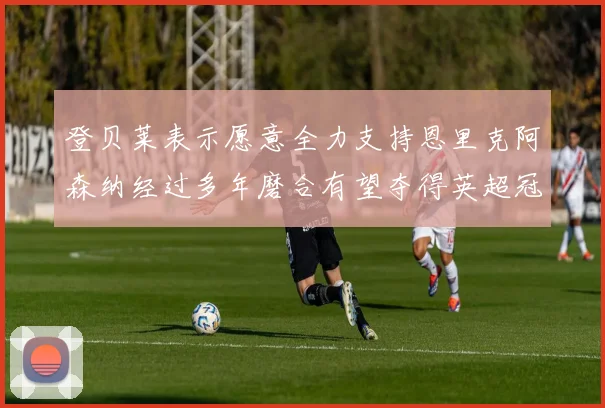 登贝莱表示愿意全力支持恩里克阿森纳经过多年磨合有望夺得英超冠军