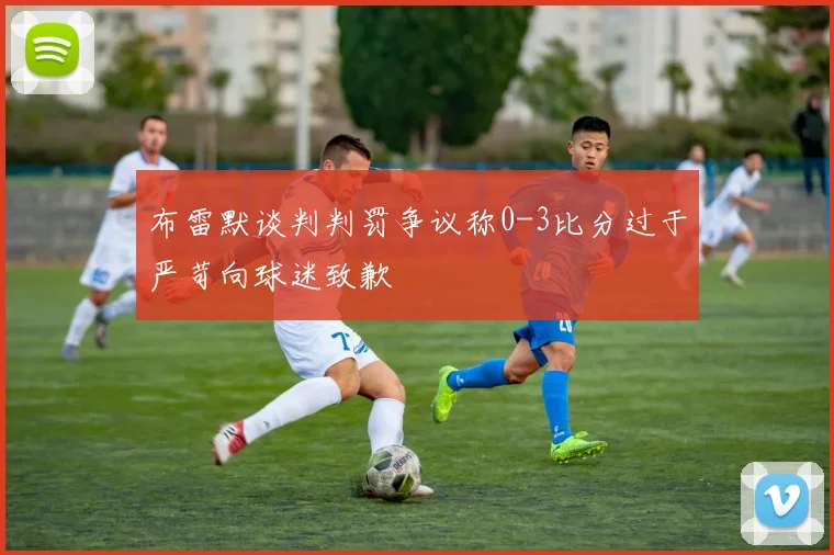 布雷默谈判判罚争议称0-3比分过于严苛向球迷致歉