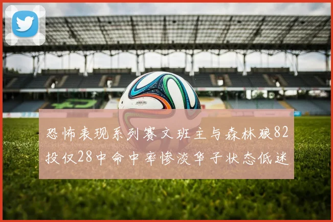 恐怖表现系列赛文班主与森林狼82投仅28中命中率惨淡华子状态低迷仅10投3中