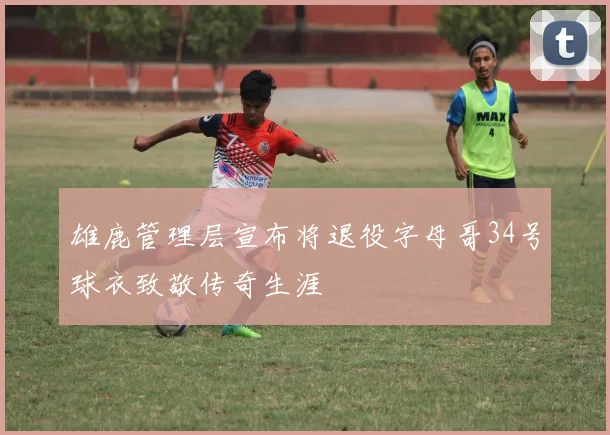 雄鹿管理层宣布将退役字母哥34号球衣致敬传奇生涯