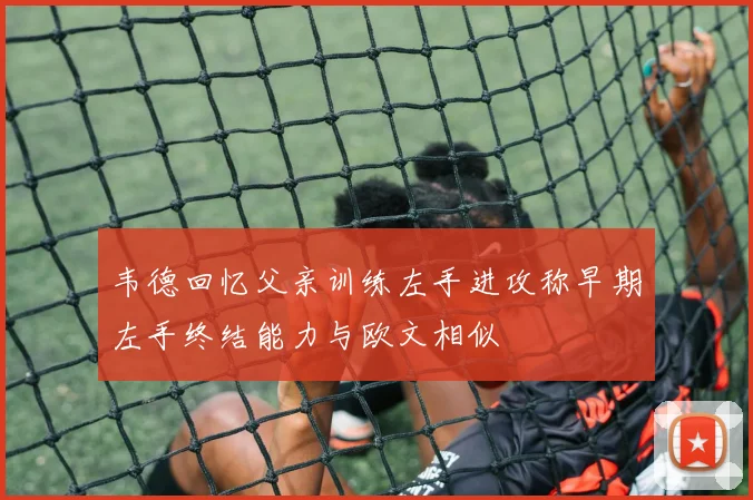 韦德回忆父亲训练左手进攻称早期左手终结能力与欧文相似