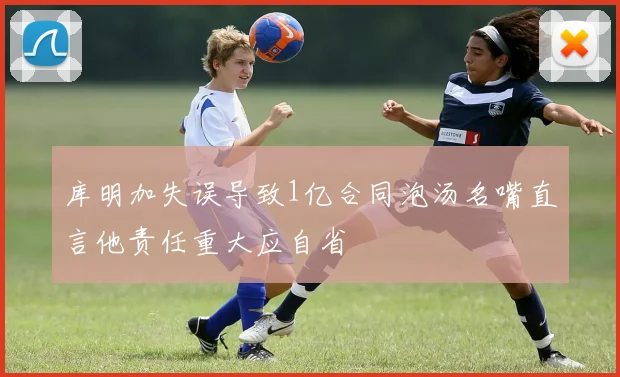 库明加失误导致1亿合同泡汤名嘴直言他责任重大应自省