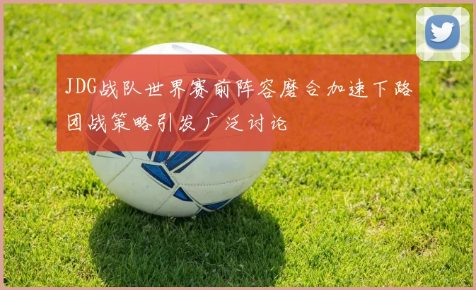 JDG战队世界赛前阵容磨合加速下路团战策略引发广泛讨论