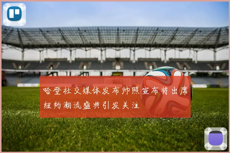 哈登社交媒体发布帅照宣布将出席纽约潮流盛典引发关注