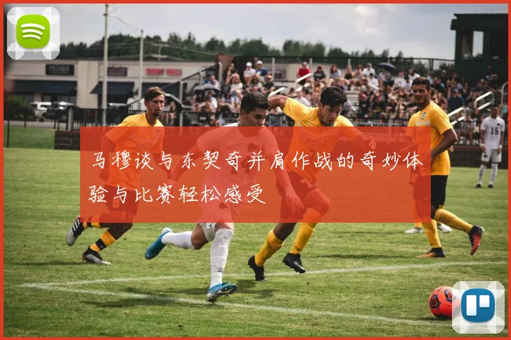 马穆谈与东契奇并肩作战的奇妙体验与比赛轻松感受
