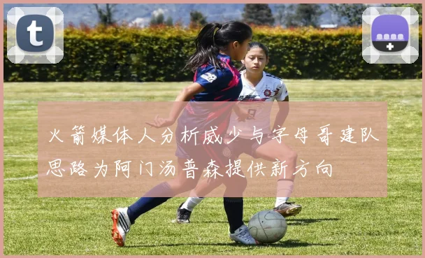 火箭媒体人分析威少与字母哥建队思路为阿门汤普森提供新方向