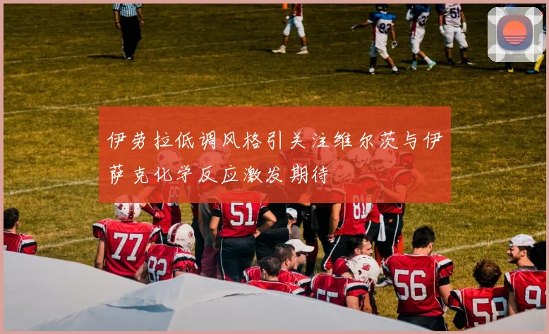 伊劳拉低调风格引关注维尔茨与伊萨克化学反应激发期待