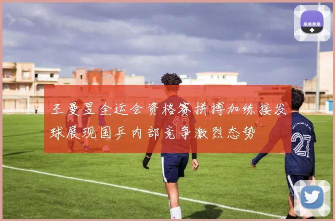 王曼昱全运会资格赛拼搏加练接发球展现国乒内部竞争激烈态势