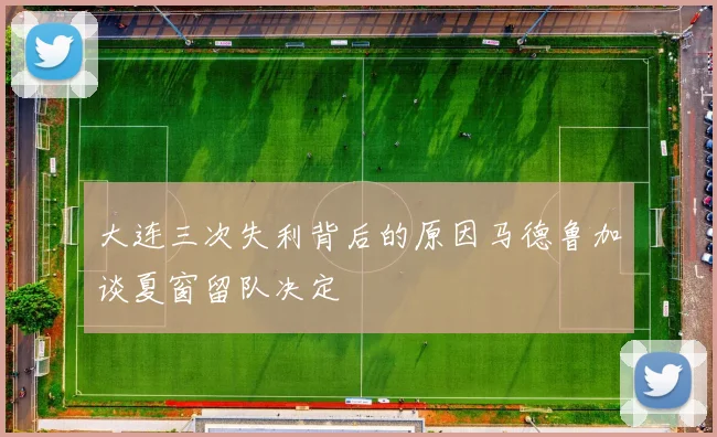 大连三次失利背后的原因马德鲁加谈夏窗留队决定