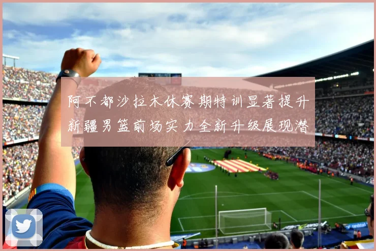 阿不都沙拉木休赛期特训显著提升新疆男篮前场实力全新升级展现潜力