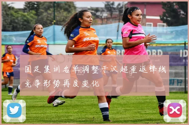 国足集训名单调整于汉超重返锋线竞争形势再度变化