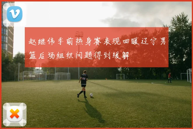 赵继伟季前热身赛表现回暖辽宁男篮后场组织问题得到缓解