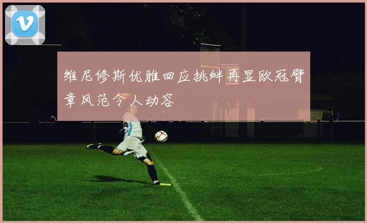 维尼修斯优雅回应挑衅再显欧冠臂章风范令人动容